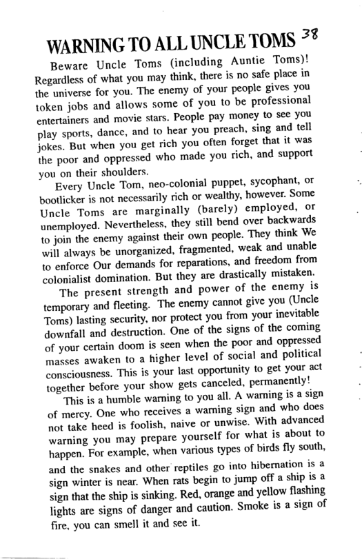 WARNING TO ALL UNCLE TOMS >t Beware Uncle Toms (including Auntie Toms)! Regardess of what you may think, there is no safe place in the universe for you. The enemy of your people gives you token jobs and allows some of you to be professional entertziners and movie stars. People pay money to see you play sports, dance, and to hear you preach, sing and tell Jokes. But when you get rich you often forget that it was the poor and oppressed who made you rich, and support you on their shoulders. Every Uncle Tom, neo-colonial puppet, sycophant, ot bootlicker is not necessarily rich or wealthy, however. Some Uncle Toms are marginally (barely) employed, or unemployed. Nevertheless, they still bend over backwards o join the enemy against their own people. They think We will always be unorganized, fragmented, weak and unable {0 enforce Our demands for reparations, and freedom from colonialist domination. But they are drastically mistaken. The present strength and power of the enemy is \emporary and flecting. The enemy cannot give you (Uncle Toms) lasting security, nor protect you from your inevitable downfall and destruction. One of the signs of the coming of your certain doom is seen when the poor and oppressed masses awaken to a higher level of social and political consciousness. This is your last opportunity to get your act together before your show gets canceled, permanently! This is a humble warning to you all. A waming is a sign of mercy. One who receives a waning sign and who does ot take heed is foolish, naive or unwise. With advanced warning you may prepare yourself for what is about to happen. For example, when various types of birds fly south, and the snakes and other reptiles go into hibernation is a sign winter is near. When rats begin to jump off a ship is & sign that the ship s sinking. Red, orange and yellow flashing Jights are signs of danger and caution. Smoke is a sign of fire, you can smell it and see it